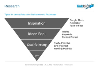 Research
Tipps für den Aufbau von Strukturen und Prozessen
Inspiration
Ideen Pool
Qualifizierung
GO?
Google Alerts
Newsletter
Face-to-Face
Thema
Keywords
Content Format
Traffic-Potential
Link-Potential
Ranking-Potential
Content Marketing im SEO - 26.11.2013 - Nicolai Kuban - linkbird.com
 