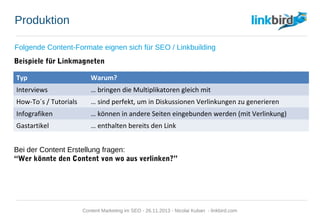 Produktion
Folgende Content-Formate eignen sich für SEO / Linkbuilding
Beispiele für Linkmagneten
Bei der Content Erstellung fragen:
“Wer könnte den Content von wo aus verlinken?”
Typ Warum?
Interviews … bringen die Multiplikatoren gleich mit
How-To´s / Tutorials … sind perfekt, um in Diskussionen Verlinkungen zu generieren
Infografiken … können in andere Seiten eingebunden werden (mit Verlinkung)
Gastartikel … enthalten bereits den Link
Content Marketing im SEO - 26.11.2013 - Nicolai Kuban - linkbird.com
 