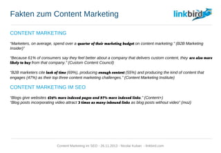 Fakten zum Content Marketing
CONTENT MARKETING
“Marketers, on average, spend over a quarter of their marketing budget on content marketing.” (B2B Marketing
Insider)”
“Because 61% of consumers say they feel better about a company that delivers custom content, they are also more
likely to buy from that company.” (Custom Content Council)
“B2B marketers cite lack of time (69%), producing enough content (55%) and producing the kind of content that
engages (47%) as their top three content marketing challenges.” (Content Marketing Institute)
CONTENT MARKETING IM SEO
“Blogs give websites 434% more indexed pages and 97% more indexed links.” (Content+)
“Blog posts incorporating video attract 3 times as many inbound links as blog posts without video” (moz)
Content Marketing im SEO - 26.11.2013 - Nicolai Kuban - linkbird.com
 