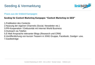 Seeding & Vermarktung
Praxis aus der linkbird Kampagne:
Seeding für Content Marketing Kampagne “Content Marketing im SEO”
1. Publikation des Contents
2. Nutzung der eigenen Channels (Social, Newsletter etc.)
3. PR-Kooperation / Exklusivität mit Internet World Business
4. Outreach via Telefon
5. E-Mail Ansprache relevanter Blogs (Research und CRM)
6. Veröffentlichung von kurzen Teasern in XING Gruppe, Facebook, Goolge+ usw.
7. Gastbeiträge
Content Marketing im SEO - 26.11.2013 - Nicolai Kuban - linkbird.com
 