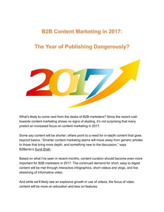 B2B Content Marketing in 2017:
The Year of Publishing Dangerously?
What’s likely to come next from the desks of B2B marketers? Since the recent rush
towards content marketing shows no signs of abating, it’s not surprising that many
predict an increased focus on content marketing in 2017.
Some say content will be shorter; others point to a need for in-depth content that goes
beyond basics. “Smarter content marketing teams will move away from generic articles
to those that bring more depth, and something new to the discussion,” says
B2Bento’s Sunil Shah.
Based on what I’ve seen in recent months, content curation should become even more
important for B2B marketers in 2017. The continued demand for short, easy to digest
content will be met through interactive infographics, short videos and vlogs, and live
streaming of informative video.
And while we’ll likely see an explosive growth in use of videos, the focus of video
content will be more on education and less on features.
 