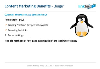 CONTENT MARKETING AS SEO STRATEGY
“old-school” SEO:
 Creating “content” for specific keywords
 Enforcing backlinks
? Better rankings
The old methods of “off-page optimization” are loosing efficiency
Content Marketing in SEO - 26.11.2013 - Nicolai Kuban - linkbird.com
Content Marketing Benefits - „huge“
 