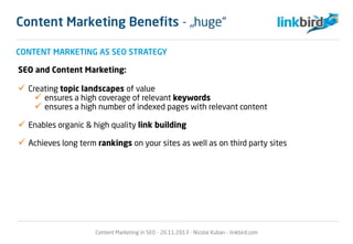 CONTENT MARKETING AS SEO STRATEGY
SEO and Content Marketing:
 Creating topic landscapes of value
 ensures a high coverage of relevant keywords
 ensures a high number of indexed pages with relevant content
 Enables organic & high quality link building
 Achieves long term rankings on your sites as well as on third party sites
Content Marketing in SEO - 26.11.2013 - Nicolai Kuban - linkbird.com
Content Marketing Benefits - „huge“
 