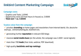 Campaign costs:
Surplus value from the campaign:
- Graphics and Tools: 1.694€
- Opportunity costs (10 man hours in-house) ca. 2.000€
- Total cost = ca. 3.694€
 priceless branding on home pages and newsletters from Internet World, t3n, deutsche-
startups, onlinemarketing.de, etailment etc.
 generating further reputation in relevant SEO blogs
 massive social media buzz (on the whole, the campaign saw 1.600+ social signals)
 more than 700 leads (free trials, webinar, PDF download)
 high quality backlinks and top rankings
Content Marketing in SEO - 26.11.2013 - Nicolai Kuban - linkbird.com
linkbird Content Marketing Campaign
 