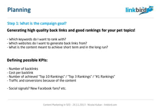 Planning
Step 1: What is the campaign goal?
Generating high quality back links and good rankings for your pet topics!
- Which keywords do I want to rank with?
- Which websites do I want to generate back links from?
- What is the content meant to achieve short term and in the long run?
Defining possible KPIs:
- Number of backlinks
- Cost per backlink
- Number of achieved “Top 10 Rankings” / “Top 3 Rankings” / “#1 Rankings”
- Traffic and conversions because of the content
- Social signals? New Facebook fans? etc.
Content Marketing in SEO - 26.11.2013 - Nicolai Kuban - linkbird.com
 