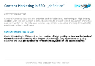 CONTENT MARKETING
Content Marketing describes the creation and distribution / marketing of high quality
content with the aim to reach a defined audience, to interact with it, to position oneself as
an expert within this target group, in order to generate sustainable and long-term valuable
customer contacts and sales.
CONTENT MARKETING IN SEO
Content Marketing in SEO describes the creation of high quality content on the basis of
demand and their marketing with the goal of achieving a very high number of quality
backlinks and thus good positions for relevant keywords in the search engines.
Content Marketing in SEO - 26.11.2013 - Nicolai Kuban - linkbird.com
Content Marketing in SEO - „definition“
 