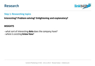 Research
Interesting? Problem-solving? Enlightening and explanatory?
INSIGHTS
- what sort of interesting data does the company have?
- where is existing know how?
Content Marketing in SEO - 26.11.2013 - Nicolai Kuban - linkbird.com
Step 1: Researching topics
 