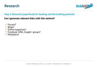 Research
Step 3: Research (superficial) for Seeding and link building potential
Can I generate relevant links with this content?
 Forums?
 Blogs?
 Online magazines?
 Facebook, XING, Google+ groups?
 Multipliers?
Content Marketing in SEO - 26.11.2013 - Nicolai Kuban - linkbird.com
 