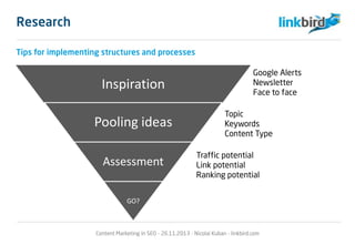 Research
Tips for implementing structures and processes
Inspiration
Pooling ideas
Assessment
GO?
Google Alerts
Newsletter
Face to face
Topic
Keywords
Content Type
Traffic potential
Link potential
Ranking potential
Content Marketing in SEO - 26.11.2013 - Nicolai Kuban - linkbird.com
 