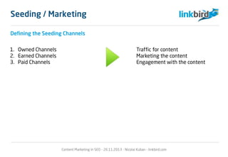 Seeding / Marketing
Defining the Seeding Channels
1. Owned Channels Traffic for content
2. Earned Channels Marketing the content
3. Paid Channels Engagement with the content
Content Marketing in SEO - 26.11.2013 - Nicolai Kuban - linkbird.com
 