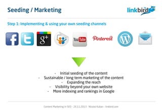 Step 1: Implementing & using your own seeding channels
- Initial seeding of the content
- Sustainable / long term marketing of the content
- Expanding the reach
- Visibility beyond your own website
- More indexing and rankings in Google
Cure-all? – Maybe.
Content Marketing in SEO - 26.11.2013 - Nicolai Kuban - linkbird.com
Seeding / Marketing
 