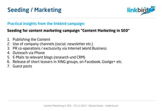 Practical insights from the linkbird campaign:
Seeding for content marketing campaign “Content Marketing in SEO”
1. Publishing the Content
2. Use of company channels (social, newsletter etc.)
3. PR co-operations / exclusivity via Internet World Business
4. Outreach via Phone
5. E-Mails to relevant blogs (research und CRM)
6. Release of short teasers in XING groups, on Facebook, Goolge+ etc.
7. Guest posts
Content Marketing in SEO - 26.11.2013 - Nicolai Kuban - linkbird.com
Seeding / Marketing
 