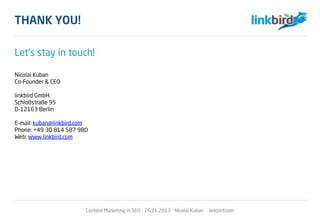 THANK YOU!
Let‘s stay in touch!
Nicolai Kuban
Co-Founder & CEO
linkbird GmbH
Schloßstraße 95
D-12163 Berlin
E-mail: kuban@linkbird.com
Phone: +49 30 814 587 980
Web: www.linkbird.com
Content Marketing in SEO - 26.11.2013 - Nicolai Kuban - linkbird.com
 