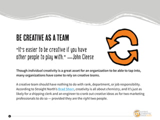 9
Be creativeasateam
“It’s easier to be creative if you have
other people to play with.” —John Cleese
Though individual cr...