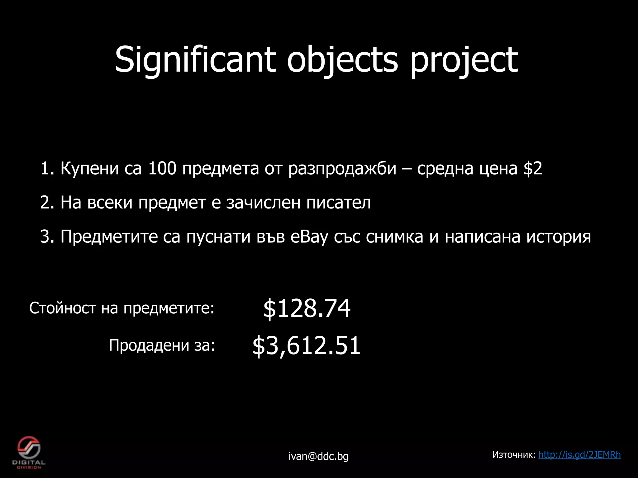 Significant objects project

 1. Купени са 100 предмета от разпродажби – средна цена $2
 2. На всеки предмет е зачислен писател
 3. Предметите са пуснати във eBay със снимка и написана история


Стойност на предметите:   $128.74
         Продадени за:    $3,612.51



                             ivan@ddc.bg            Източник: http://is.gd/2JEMRh
 