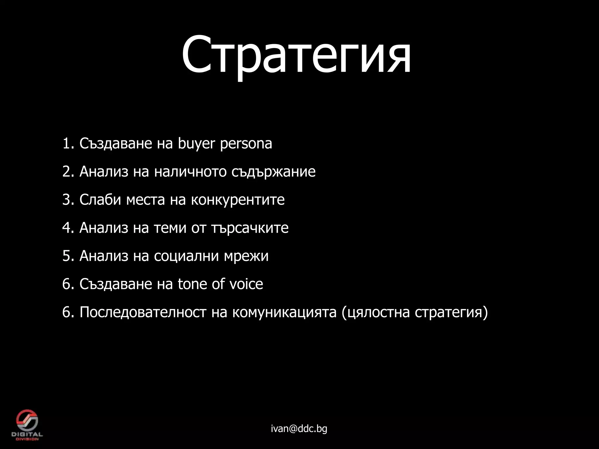 Стратегия
1. Създаване на buyer persona
2. Анализ на наличното съдържание
3. Слаби места на конкурентите
4. Анализ на теми от търсачките
5. Анализ на социални мрежи
6. Създаване на tone of voice
6. Последователност на комуникацията (цялостна стратегия)




                                ivan@ddc.bg
 