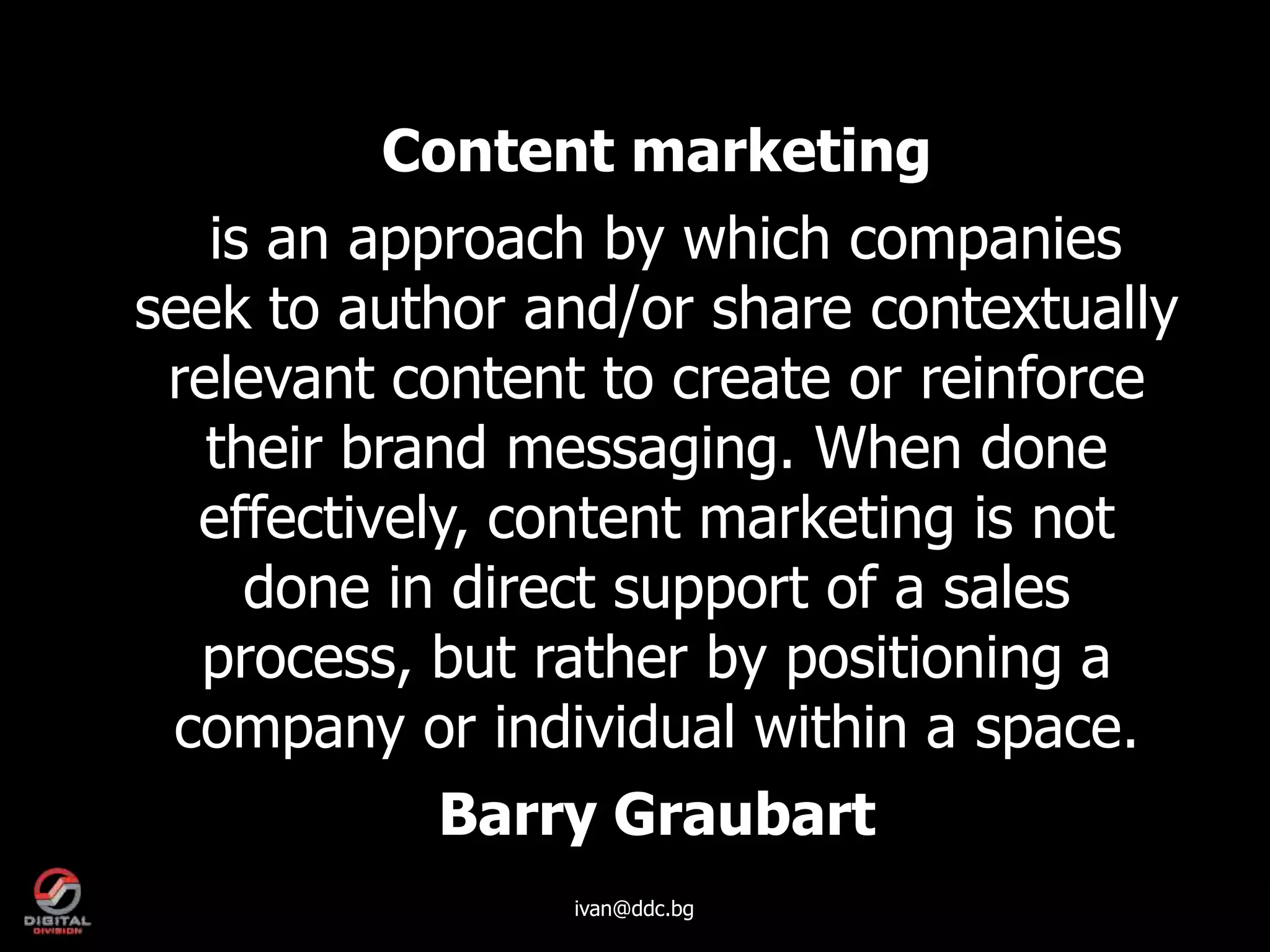 Content marketing
   is an approach by which companies
seek to author and/or share contextually
 relevant content to create or reinforce
   their brand messaging. When done
  effectively, content marketing is not
     done in direct support of a sales
  process, but rather by positioning a
 company or individual within a space.
           Barry Graubart
                ivan@ddc.bg
 