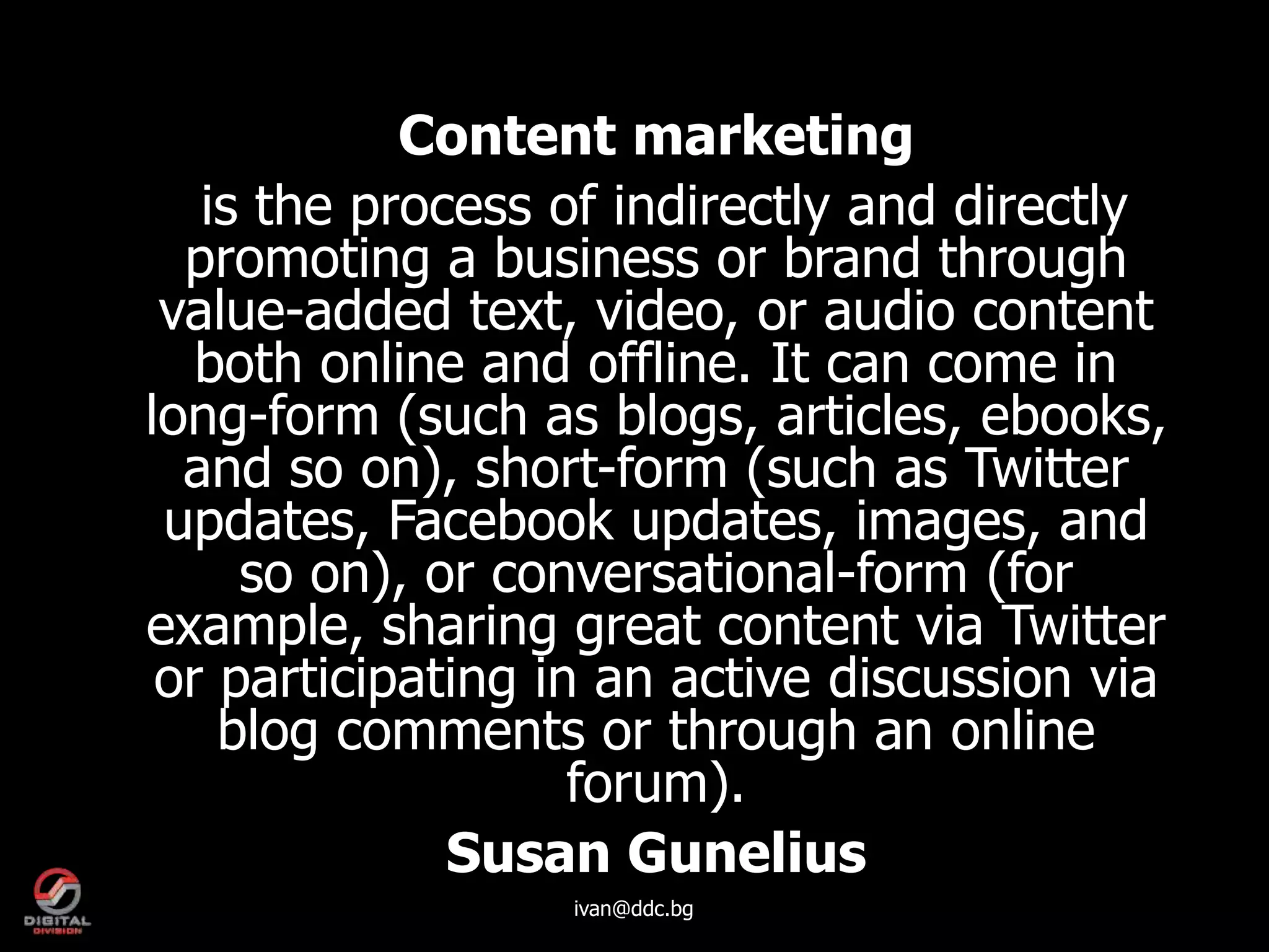Content marketing
   is the process of indirectly and directly
  promoting a business or brand through
 value-added text, video, or audio content
   both online and offline. It can come in
long-form (such as blogs, articles, ebooks,
  and so on), short-form (such as Twitter
 updates, Facebook updates, images, and
     so on), or conversational-form (for
example, sharing great content via Twitter
 or participating in an active discussion via
    blog comments or through an online
                    forum).
              Susan Gunelius
                  ivan@ddc.bg
 