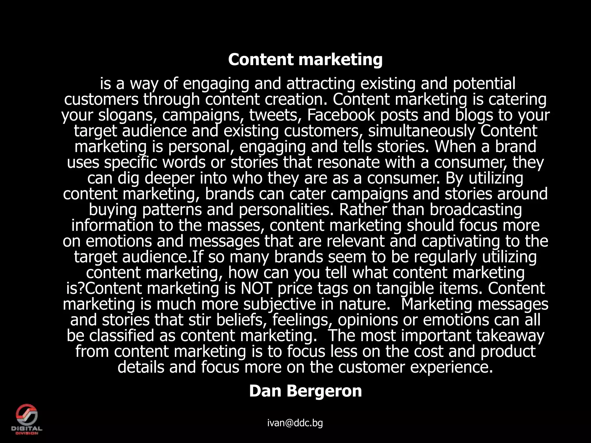 Content marketing
       is a way of engaging and attracting existing and potential
customers through content creation. Content marketing is catering
your slogans, campaigns, tweets, Facebook posts and blogs to your
   target audience and existing customers, simultaneously Content
   marketing is personal, engaging and tells stories. When a brand
 uses specific words or stories that resonate with a consumer, they
     can dig deeper into who they are as a consumer. By utilizing
content marketing, brands can cater campaigns and stories around
     buying patterns and personalities. Rather than broadcasting
  information to the masses, content marketing should focus more
on emotions and messages that are relevant and captivating to the
   target audience.If so many brands seem to be regularly utilizing
     content marketing, how can you tell what content marketing
 is?Content marketing is NOT price tags on tangible items. Content
marketing is much more subjective in nature. Marketing messages
  and stories that stir beliefs, feelings, opinions or emotions can all
 be classified as content marketing. The most important takeaway
   from content marketing is to focus less on the cost and product
          details and focus more on the customer experience.
                             Dan Bergeron
                             ivan@ddc.bg
 