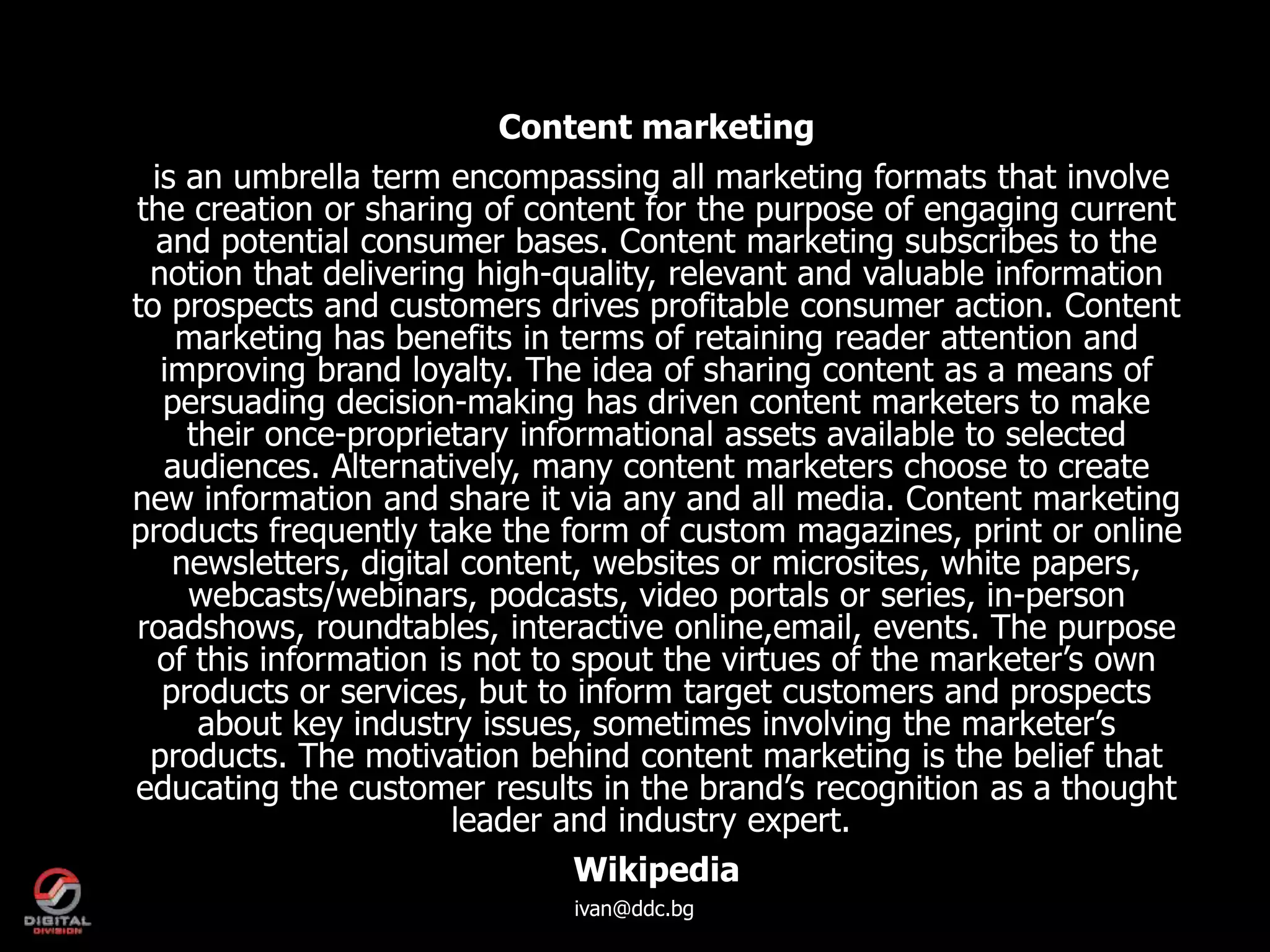 Content marketing
  is an umbrella term encompassing all marketing formats that involve
the creation or sharing of content for the purpose of engaging current
  and potential consumer bases. Content marketing subscribes to the
 notion that delivering high-quality, relevant and valuable information
to prospects and customers drives profitable consumer action. Content
    marketing has benefits in terms of retaining reader attention and
   improving brand loyalty. The idea of sharing content as a means of
   persuading decision-making has driven content marketers to make
     their once-proprietary informational assets available to selected
   audiences. Alternatively, many content marketers choose to create
new information and share it via any and all media. Content marketing
products frequently take the form of custom magazines, print or online
    newsletters, digital content, websites or microsites, white papers,
     webcasts/webinars, podcasts, video portals or series, in-person
roadshows, roundtables, interactive online,email, events. The purpose
   of this information is not to spout the virtues of the marketer’s own
   products or services, but to inform target customers and prospects
      about key industry issues, sometimes involving the marketer’s
 products. The motivation behind content marketing is the belief that
educating the customer results in the brand’s recognition as a thought
                        leader and industry expert.
                                 Wikipedia
                              ivan@ddc.bg
 