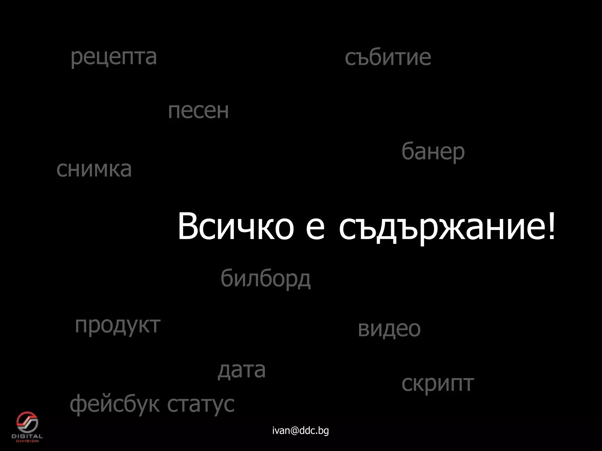 рецепта                          събитие

           песен
                                      банер
снимка

           Всичко е съдържание!
               билборд
 продукт                           видео
             дата
                                      скрипт
 фейсбук статус
                    ivan@ddc.bg
 