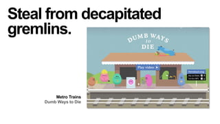 Steal from decapitated
gremlins.

Metro Trains
Dumb Ways to Die

 
