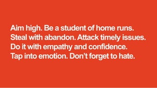 Aim high. Be a student of home runs.
Steal with abandon. Attack timely issues.
Do it with empathy and confidence.
Tap into emotion. Don’t forget to hate.

 