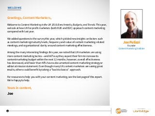 WELCOME
Greetings, Content Marketers,
Welcome to Content Marketing in the UK 2016: Benchmarks, Budgets, and Trends. This year,
we look at how UK for-profit marketers (both B2B and B2C) approach content marketing
compared with last year.
We added questions to the survey this year, which yielded new insights on factors such
as content marketing maturity levels, frequency and value of content marketing-related
meetings, and organizational clarity around content marketing effectiveness.
Among the many interesting findings this year, we noted that UK marketers are using
more content marketing tactics—and 66% say they expect their firm to increase its
content marketing budget within the next 12 months; however, overall effectiveness
has decreased, and fewer than 40% have a documented content marketing strategy or
editorial mission statement. Even though many UK content marketers are seeing great
results, others could benefit by taking a “back to basics” approach.
For resources to help you with your content marketing, see the last page of this report.
We’re happy to help.
Yours in content,
Joe
Joe Pulizzi
Founder
Content Marketing Institute
SPONSORED BY
3
 