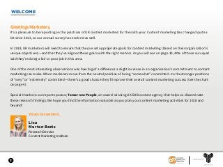 WELCOME
3
Greetings Marketers,
It’s a pleasure to be reporting on the practices of UK content marketers for the sixth year. Content marketing has changed quite a
bit since 2013, so our annual survey has evolved as well.
In 2018, UK marketers will need to ensure that they’ve set appropriate goals for content marketing (based on their organisation’s
unique objectives)—and that they’ve aligned those goals with the right metrics. As you will see on page 30, 40% of those surveyed
said they’re doing a fair or poor job in this area.
One of the most interesting observations was how big of a difference a slight increase in an organisation’s commitment to content
marketing can make. When marketers move from the neutral position of being “somewhat” committed—to the stronger positions
of “very” or “extremely” committed—there’s a good chance they’ll improve their overall content marketing success (see the chart
on page 4).
Special thanks to our report sponsor, Tomorrow People, an award-winning UK B2B content agency that helps us disseminate
these research findings. We hope you find the information valuable as you plan your content marketing activities for 2018 and
beyond!
Yours in content,
Lisa
Murton Beets
Research Director
Content Marketing Institute
SPONSORED BY
 