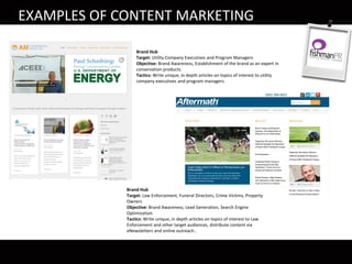 Brand Hub
Target: Utility Company Executives and Program Managers
Objective: Brand Awareness, Establishment of the brand as an expert in
conservation products.
Tactics: Write unique, in depth articles on topics of interest to utility
company executives and program managers.
Brand Hub
Target: Law Enforcement, Funeral Directors, Crime Victims, Property
Owners
Objective: Brand Awareness, Lead Generation, Search Engine
Optimization
Tactics: Write unique, in depth articles on topics of interest to Law
Enforcement and other target audiences, distribute content via
eNewsletters and online outreach..
EXAMPLES OF CONTENT MARKETING
 