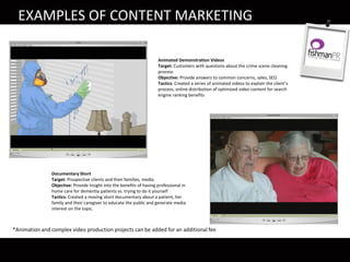 Animated Demonstration Videos
Target: Customers with questions about the crime scene cleaning
process
Objective: Provide answers to common concerns, sales, SEO
Tactics: Created a series of animated videos to explain the client’s
process, online distribution of optimized video content for search
engine ranking benefits
EXAMPLES OF CONTENT MARKETING
Documentary Short
Target: Prospective clients and their families, media
Objective: Provide insight into the benefits of having professional in
home care for dementia patients vs. trying to do it yourself
Tactics: Created a moving short documentary about a patient, her
family and their caregiver to educate the public and generate media
interest on the topic.
*Animation and complex video production projects can be added for an additional fee
 
