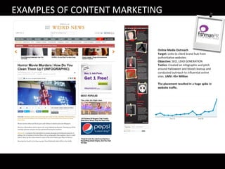 EXAMPLES OF CONTENT MARKETING
Online Media Outreach
Target: Links to client brand hub from
authoritative websites
Objective: SEO, LEAD GENERATION
Tactics: Created an infographic and pitch
around Halloween and blood cleanup and
conducted outreach to influential online
sites. UMV: 45+ Million
The placement resulted in a huge spike in
website traffic.
 
