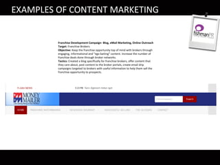 EXAMPLES OF CONTENT MARKETING
Franchise Development Campaign- Blog, eMail Marketing, Online Outreach
Target: Franchise Brokers
Objective: Keep the franchise opportunity top of mind with brokers through
engaging, informational and “ego baiting” content. Increase the number of
franchise deals done through broker networks.
Tactics: Created a blog specifically for franchise brokers, offer content that
they care about, post content to the broker portals, create email drip
campaigns targeted to brokers with useful information to help them sell the
franchise opportunity to prospects.
 