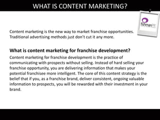 Content marketing is the new way to market franchise opportunities.
Traditional advertising methods just don’t cut it any more.
What is content marketing for franchise development?
Content marketing for franchise development is the practice of
communicating with prospects without selling. Instead of hard selling your
franchise opportunity, you are delivering information that makes your
potential franchisee more intelligent. The core of this content strategy is the
belief that if you, as a franchise brand, deliver consistent, ongoing valuable
information to prospects, you will be rewarded with their investment in your
brand.
WHAT IS CONTENT MARKETING?
 