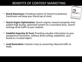 • Brand Awareness: Providing content of interest to potential
franchisees will keep your brand top of mind.
• Search Engine Optimization: Search engines reward companies that
publish high quality, optimized content on a consistent basis. Search
rankings drive traffic to your website.
• Establish Expertise & Trust: Providing valuable information to your
prospective franchisees without direct selling, establishes your
brand as a trusted expert.
• Lead Generation: Content is key to converting inbound traffic to
leads.
BENEFITS OF CONTENT MARKETING
 