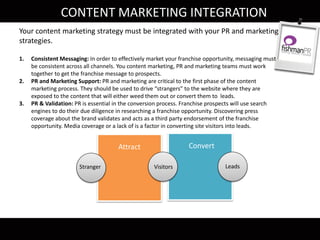 Convert Close
CONTENT MARKETING INTEGRATION
Attract
Stranger
Convert
Visitors Leads
Your content marketing strategy must be integrated with your PR and marketing
strategies.
1. Consistent Messaging: In order to effectively market your franchise opportunity, messaging must
be consistent across all channels. You content marketing, PR and marketing teams must work
together to get the franchise message to prospects.
2. PR and Marketing Support: PR and marketing are critical to the first phase of the content
marketing process. They should be used to drive “strangers” to the website where they are
exposed to the content that will either weed them out or convert them to leads.
3. PR & Validation: PR is essential in the conversion process. Franchise prospects will use search
engines to do their due diligence in researching a franchise opportunity. Discovering press
coverage about the brand validates and acts as a third party endorsement of the franchise
opportunity. Media coverage or a lack of is a factor in converting site visitors into leads.
 