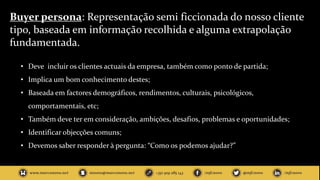 Buyer persona: Representação semi ficcionada do nosso cliente
tipo, baseada em informação recolhida e alguma extrapolação
fundamentada.
• Deve incluir os clientes actuais da empresa, também como ponto de partida;
• Implica um bom conhecimento destes;
• Baseada em factores demográficos, rendimentos, culturais, psicológicos,
comportamentais, etc;
• Também deve ter em consideração, ambições, desafios, problemas e oportunidades;
• Identificar objecções comuns;
• Devemos saber responder à pergunta: “Como os podemos ajudar?”
 