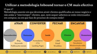 Utilizar a metodologia Inbound tornar o CM mais efectivo
O que é?
Metodologia assente em que devemos atrair clientes qualificados ao nosso negócio e
não andar a “interromper” clientes, que, nem sequer sabemos se estão interessados
em comprar, ou em que fase do processo de compra estão!
 
