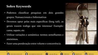 Sobre Keywords
• Podemos classificar pesquisas em dois grandes
grupos: Transaccionais e Informativas
• Devemos optar pelas mais específicas (long tail), as
gerais trazem trafego que não interessa! Exemplo:
cama, sapato, etc
• Utilizar variações e semântica: termos semelhantes e
sinónimos.
• Fazer uma ponderação entre volume e concorrência.
 
