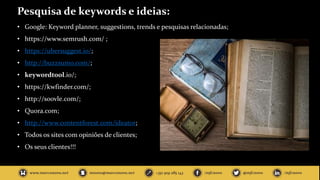 Pesquisa de keywords e ideias:
• Google: Keyword planner, suggestions, trends e pesquisas relacionadas;
• https://www.semrush.com/ ;
• https://ubersuggest.io/;
• http://buzzsumo.com/;
• keywordtool.io/;
• https://kwfinder.com/;
• http://soovle.com/;
• Quora.com;
• http://www.contentforest.com/ideator;
• Todos os sites com opiniões de clientes;
• Os seus clientes!!!
 