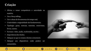 Criação
• Afirma a nossa competência e autoridade na
matéria;
• Use o Story telling;
• Use e abuse de ferramentas de tempo real;
• Criatividade e originalidade são fundamentais;
• Tipologia: guias, noticias, tutoriais, entrevistas,
livros, cursos;
• Formato: vídeo, áudio, multimédia, escrito ;
• Importância dos títulos;
• Adequar ao que os nossos clientes consomem;
• Adequar aos dispositivos onde podem ser
consumidos.
 