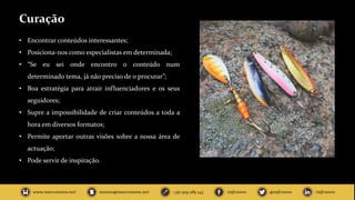 Curação
• Encontrar conteúdos interessantes;
• Posiciona-nos como especialistas em determinada;
• “Se eu sei onde encontro o conteúdo num
determinado tema, já não preciso de o procurar”;
• Boa estratégia para atrair influenciadores e os seus
seguidores;
• Supre a impossibilidade de criar conteúdos a toda a
hora em diversos formatos;
• Permite aportar outras visões sobre a nossa área de
actuação;
• Pode servir de inspiração.
 