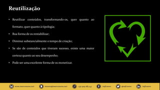 Reutilização
• Reutilizar conteúdos, transformando-os, quer quanto ao
formato, quer quanto à tipologia;
• Boa forma de os rentabilizar;
• Diminui substancialmente o tempo de criação;
• Se são de conteúdos que tiveram sucesso, existe uma maior
certeza quanto ao seu desempenho;
• Pode ser uma excelente forma de os monetizar.
 
