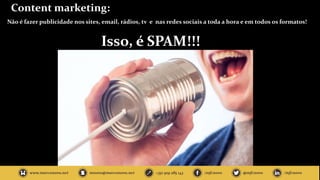 Content marketing:
Não é fazer publicidade nos sites, email, rádios, tv e nas redes sociais a toda a hora e em todos os formatos!
Isso, é SPAM!!!
 