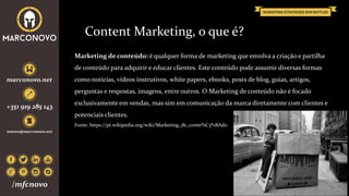 Um desconhecido, até lhe pode oferecer flores
Content Marketing, o que é?
Marketing de conteúdo: é qualquer forma de marketing que envolva a criação e partilha
de conteúdo para adquirir e educar clientes. Este conteúdo pode assumir diversas formas
como notícias, vídeos instrutivos, white papers, ebooks, posts de blog, guias, artigos,
perguntas e respostas, imagens, entre outros. O Marketing de conteúdo não é focado
exclusivamente em vendas, mas sim em comunicação da marca diretamente com clientes e
potenciais clientes.
Fonte: https://pt.wikipedia.org/wiki/Marketing_de_conte%C3%BAdo
 