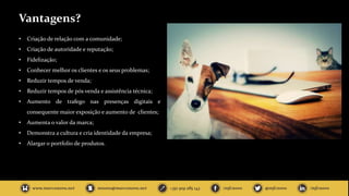 Vantagens?
• Criação de relação com a comunidade;
• Criação de autoridade e reputação;
• Fidelização;
• Conhecer melhor os clientes e os seus problemas;
• Reduzir tempos de venda;
• Reduzir tempos de pós venda e assistência técnica;
• Aumento de trafego nas presenças digitais e
consequente maior exposição e aumento de clientes;
• Aumenta o valor da marca;
• Demonstra a cultura e cria identidade da empresa;
• Alargar o portfolio de produtos.
 