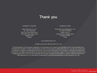 Thank You 
BANGKOK, THAILAND 
Neat Interactive Co., Ltd. 
Tel: +66 2 254 5911 
18th Floor, One Pacific Place 
Sukhumvit Road, Khlong Toei 
Bangkok 10110 
Thailand 
SHANGHAI, CHINA 
Neat Interactive (Shanghai) Co., Ltd. 
Tel: +86 182 1759 0351 
Suite 5, Lane 43 
Changle Road, Huangpu District 
Shanghai 200040 
China 
www.neatinteractive.com 
All rights reserved by Neat Interactive Co., Ltd. 
By taking delivery of this proposal, regardless of its acceptance, the recipient acknowledges that the recommendation and 
the ideas and concepts it contains and describes are the exclusive property of Neat Interactive Co., Ltd., and may not be 
used, transferred or copied for an indefinite period of time. They are presented solely for the recipient’s confidential 
consideration in the selection of a digital marketing agency, and the proposal must be returned upon request. Also by 
accepting this proposal, the recipient agrees not to use it, or any of the ideas and concepts contained and described in it, 
without written permission from Neat Interactive Co, Ltd., and without compensation to and deemed appropriate by Neat 
Interactive Co., Ltd. 
