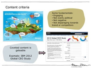 Content criteria
                       Some fundamentals:
                       • Engaging
                       • Not overly political
                       • Not negative
                       • Not disparaging towards
                       brand or competitors




  Coveted content is
      gateable

  Example: IBM 2012
   Global CEO Study
 