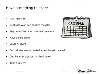 Have something to share


•   Get organised

•   Deal with your own content monster

•   Align with PR/Product roadmaps/events

•   Have a hero piece

•   Cover holidays

•   Get industry weeks booked in and keep it themed

•   Get the internal/external blend down

•   Take a day off
 