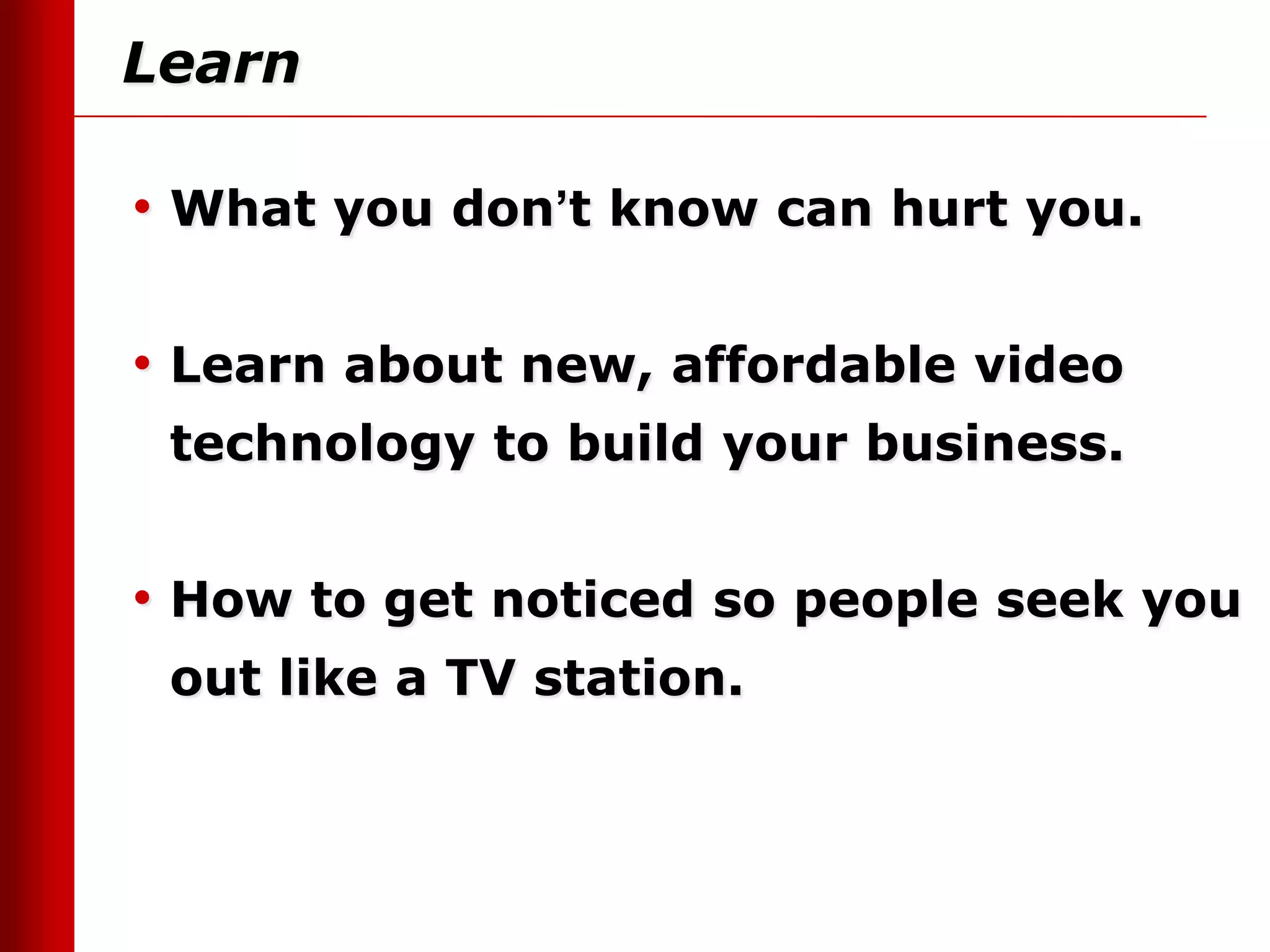 Learn

• What you don’t know can hurt you.

• Learn about new, affordable video
 technology to build your business.


• How to get noticed so people seek you
 out like a TV station.
 